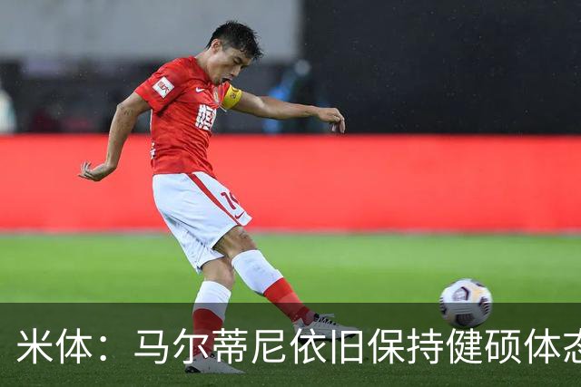 米体：马尔蒂尼依旧保持健硕体态，离不开坚持身体训练和健康饮食